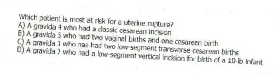 Which patient is most at risk for a uterine rupture?
A) A gravida 4 who had a classic cesarean incision
B) A gravida 5 who had two vaginal births and one cesarean birth
C) A gravida 3 who has had two low-segment transverse cesarean births
D) A gravida 2 who had a low-segment vertical incision for birth of a 10-lb infant