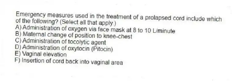 Emergency measures used in the treatment of a prolapsed cord include which of the following? (Select all that apply.)
A) Administration of oxygen via face mask at 8 to 10 L/minute
B) Maternal change of position to knee-chest
C) Administration of tocolytic agent
D) Administration of oxytocin (Pitocin)
E) Vaginal elevation
F) Insertion of cord back into vaginal area