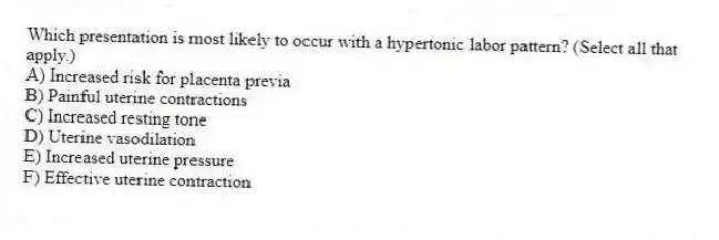 Which presentation is most likely to occur with a hypertonic labor pattern? (Select all that apply.)
A) Increased risk for placenta previa
B) Painful uterine contractions
C) Increased resting tone
D) Uterine vasodilation
E) Increased uterine pressure
F) Effective uterine contraction