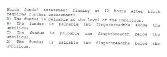 Which fundal assessment finding at 12 hours after birth requires further assessment?
A) The fundus is palpable at the level of the umbilicus.
B) The fundus is palpable two fingerbreadths above the umbilicus.
C) The fundus is palpable one fingerbreadth below the umbilicus.
D) The fundus is palpable two fingerbreadths below the umbilicus.