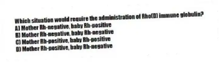Which situation would require the administration of Rho(D) immune globulin?
A) Mother Rh-negative, baby Rh-positive
B) Mother Rh-negative, baby Rh-negative
C) Mother Rh-positive, baby Rh-positive
D) Mother Rh-positive, baby Rh-negative