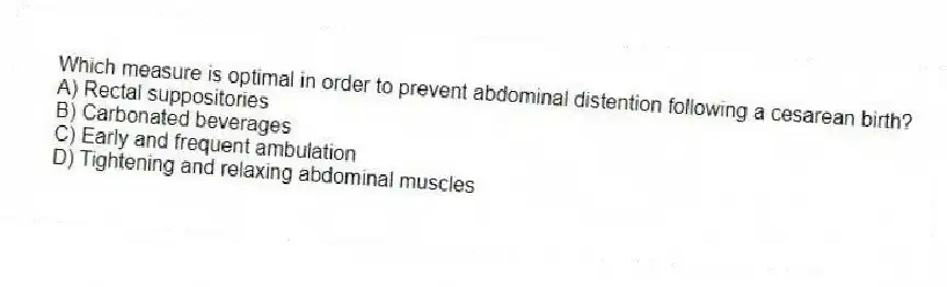 Which measure is optimal in order to prevent abdominal distention following a cesarean birth?
A) Rectal suppositories
B) Carbonated beverages
C) Early and frequent ambulation
D) Tightening and relaxing abdominal muscles