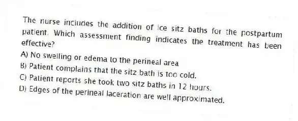 The nurse includes the addition of ice sitz baths for the postpartum patient. Which assessment finding indicates the treatment has been effective?
A) No swelling or edema to the perineal area
B) Patient complains that the sitz bath is too cold.
C) Patient reports she took two sitz baths in 12 hours.
D) Edges of the perineal laceration are well approximated.