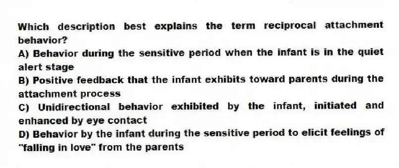 Which description best explains the term reciprocal attachment behavior?
A) Behavior during the sensitive period when the infant is in the quiet alert stage
B) Positive feedback that the infant exhibits toward parents during the attachment process
C) Unidirectional behavior exhibited by the infant, initiated and enhanced by eye contact
D) Behavior by the infant during the sensitive period to elicit feelings of "falling in love" from the parents