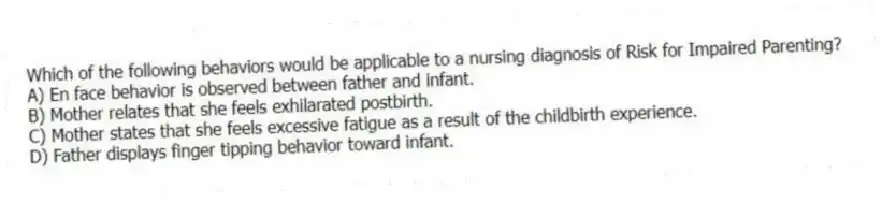 Which of the following behaviors would be applicable to a nursing diagnosis of Risk for Impaired Parenting?
A) En face behavior is observed between father and infant.
B) Mother relates that she feels exhilarated postbirth.
C) Mother states that she feels excessive fatigue as a result of the childbirth experience.
D) Father displays finger tipping behavior toward infant.