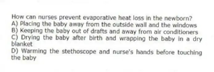 How can nurses prevent evaporative heat loss in the newborn?
A) Placing the baby away from the outside wall and the windows
B) Keeping the baby out of drafts and away from air conditioners
C) Drying the baby after birth and wrapping the baby in a dry blanket
D) Warming the stethoscope and nurse's hands before touching the baby
