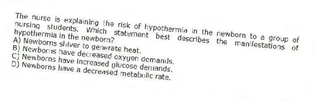 The nurse is explaining the risk of hypothermia in the newborn to a group of nursing students. Which statement best describes the manifestations of hypothermia in the newborn?
A) Newborns shiver to generate heat.
B) Newborns have decreased oxygen demands.
C) Newborns have increased glucose demands.
D) Newborns have a decreased metabolic rate.