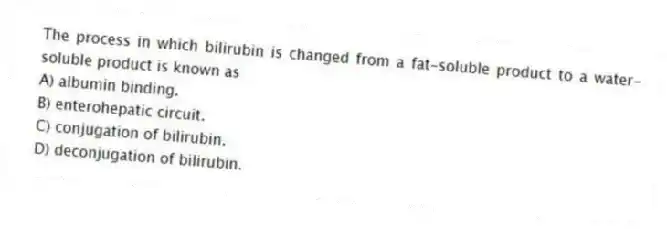 The process in which bilirubin is changed from a fat-soluble product to a water-soluble product is known as
A) albumin binding.
B) enterohepatic circuit.
C) conjugation of bilirubin.
D) deconjugation of bilirubin.