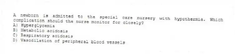 A newborn is admitted to the special care nursery with hypothermia. Which complication should the nurse monitor for closely?
A) Hyperglycemia
B) Metabolic acidosis
C) Respiratory acidosis
D) Vasodilation of peripheral blood vessels