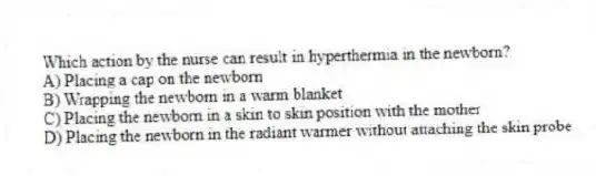 Which action by the nurse can result in hyperthermia in the newborn?
A) Placing a cap on the newborn
B) Wrapping the newborn in a warm blanket
C) Placing the newborn in a skin to skin position with the mother
D) Placing the newborn in the radiant warmer without attaching the skin probe