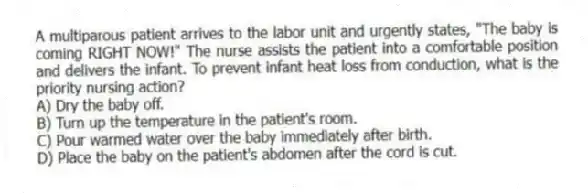 A multiparous patient arrives to the labor unit and urgently states, "The baby is coming RIGHT NOW!" The nurse assists the patient into a comfortable position and delivers the infant. To prevent infant heat loss from conduction, what is the priority nursing action?
A) Dry the baby off.
B) Turn up the temperature in the patient's room.
C) Pour warmed water over the baby immediately after birth.
D) Place the baby on the patient's abdomen after the cord is cut.