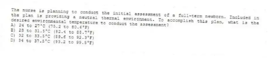 The nurse is planning to conduct the initial assessment of a full-term newborn. Included in the plan is providing a neutral thermal environment. To accomplish this plan, what is the desired environmental temperature to conduct the assessment?
A) 24 to 27°C (75.2 to 80.6°F)
B) 28 to 31.5°C (82.4 to 88.7°F)
C) 32 to 33.5°C (89.6 to 92.3°F)
D) 34 to 37.5°C (93.2 to 99.5°F)