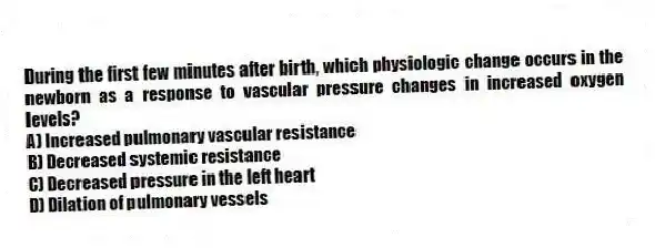 During the first few minutes after birth, which physiologic change occurs in the newborn as a response to vascular pressure changes in increased oxygen levels?
A) Increased pulmonary vascular resistance
B) Decreased systemic resistance
C) Decreased pressure in the left heart
D) Dilation of pulmonary vessels