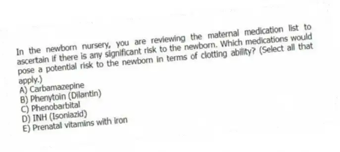 In the newborn nursery, you are reviewing the maternal medication list to ascertain if there is any significant risk to the newborn. Which medications would pose a potential risk to the newborn in terms of clotting ability? (Select all that apply.)
A) Carbamazepine
B) Phenytoin (Dilantin)
C) Phenobarbital
D) INH (Isoniazid)
E) Prenatal vitamins with iron