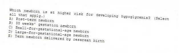 Which newborn is at higher risk for developing hypoglycemia? (Select all that apply.)
A) Post-term newborn
B) 38 weeks' gestation newborn
C) Small-for-gestational-age newborn
D) Large-for-gestational-age newborn
E) Term newborn delivered by cesarean birth