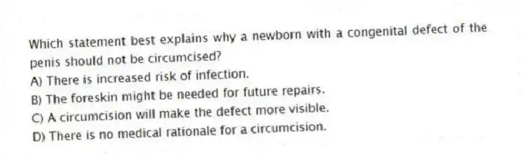 Which statement best explains why a newborn with a congenital defect of the penis should not be circumcised?
A) There is increased risk of infection.
B) The foreskin might be needed for future repairs.
C) A circumcision will make the defect more visible.
D) There is no medical rationale for a circumcision.