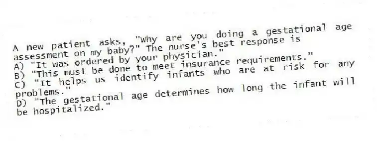 A new patient asks, "Why are you doing a gestational age assessment on my baby?" The nurse's best response is
A) "It was ordered by your physician."
B) "This must be done to meet insurance requirements."
C) "It helps us identify infants who are at risk for any problems."
D) "The gestational age determines how long the infant will be hospitalized."