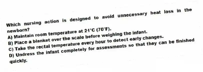 Which nursing action is designed to avoid unnecessary heat loss in the newborn?
A) Maintain room temperature at 21°C (70°F).
B) Place a blanket over the scale before weighing the infant.
C) Take the rectal temperature every hour to detect early changes.
D) Undress the infant completely for assessments so that they can be finished quickly.