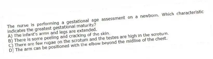 The nurse is performing a gestational age assessment on a newborn. Which characteristic indicates the greatest gestational maturity?
A) The infant's arms and legs are extended.
B) There is some peeling and cracking of the skin.
C) There are few rugae on the scrotum and the testes are high in the scrotum.
D) The arm can be positioned with the elbow beyond the midline of the chest.