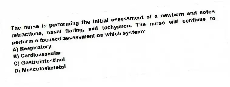 The nurse is performing the initial assessment of a newborn and notes retractions, nasal flaring, and tachypnea. The nurse will continue to perform a focused assessment on which system?
A) Respiratory
B) Cardiovascular
C) Gastrointestinal
D) Musculoskeletal