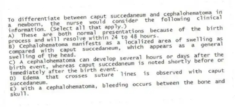 To differentiate between caput succedaneum and cephalohematoma in a newborn, the nurse would consider the following clinical information. (Select all that apply.)
A) These are both normal presentations because of the birth process and will resolve within 24 to 48 hours.
B) Cephalohematoma manifests as a localized area of swelling as compared with caput succedaneum, which appears as a general swelling of the head.
C) A cephalohematoma can develop several hours or days after the birth event, whereas caput succedaneum is noted shortly before or immediately after the birth event.
D) Edema that crosses suture lines is observed with caput succedaneum.
E) With a cephalohematoma, bleeding occurs between the bone and skull.