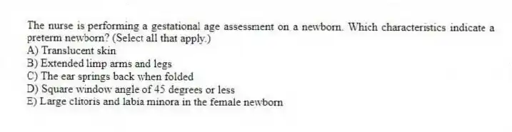 The nurse is performing a gestational age assessment on a newborn. Which characteristics indicate a preterm newborn? (Select all that apply.)
A) Translucent skin
B) Extended limp arms and legs
C) The ear springs back when folded
D) Square window angle of 45 degrees or less
E) Large clitoris and labia minora in the female newborn