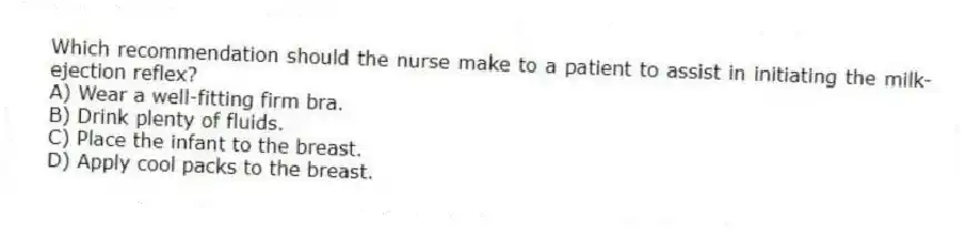 Which recommendation should the nurse make to a patient to assist in initiating the milk-ejection reflex?
A) Wear a well-fitting firm bra.
B) Drink plenty of fluids.
C) Place the infant to the breast.
D) Apply cool packs to the breast.
