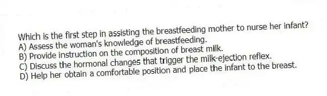 Which is the first step in assisting the breastfeeding mother to nurse her infant?
A) Assess the woman's knowledge of breastfeeding.
B) Provide instruction on the composition of breast milk.
C) Discuss the hormonal changes that trigger the milk-ejection reflex.
D) Help her obtain a comfortable position and place the infant to the breast.