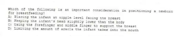 Which of the following is an important consideration in positioning a newborn for breastfeeding?
A) Placing the infant at nipple level facing the breast
B) Keeping the infant's head slightly lower than the body
C) Using the forefinger and middle finger to support the breast
D) Limiting the amount of areola the infant takes into the mouth
