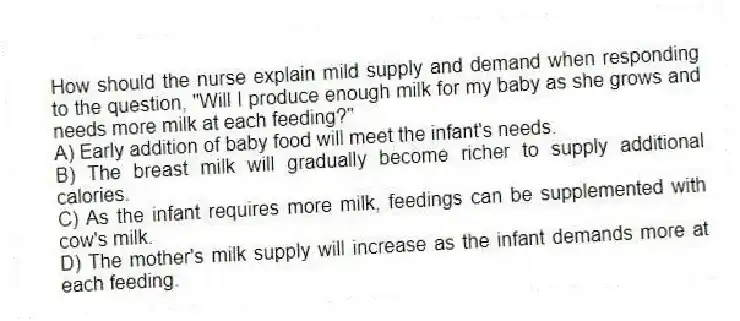 How should the nurse explain mild supply and demand when responding to the question, "Will I produce enough milk for my baby as she grows and needs more milk at each feeding?"
A) Early addition of baby food will meet the infant's needs.
B) The breast milk will gradually become richer to supply additional calories.
C) As the infant requires more milk, feedings can be supplemented with cow's milk.
D) The mother's milk supply will increase as the infant demands more at each feeding.