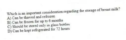 Which is an important consideration regarding the storage of breast milk?
A) Can be thawed and refrozen
B) Can be frozen for up to 6 months
C) Should be stored only in glass bottles
D) Can be kept refrigerated for 72 hours