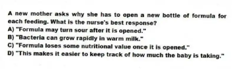 A new mother asks why she has to open a new bottle of formula for each feeding. What is the nurse's best response?
A) "Formula may turn sour after it is opened."
B) "Bacteria can grow rapidly in warm milk."
C) "Formula loses some nutritional value once it is opened."
D) "This makes it easier to keep track of how much the baby is taking."