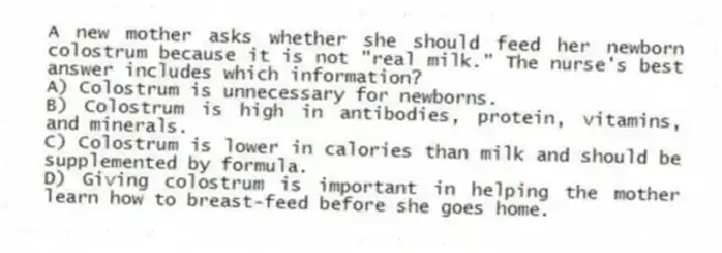 A new mother asks whether she should feed her newborn colostrum because it is not "real milk." The nurse's best answer includes which information?
A) Colostrum is unnecessary for newborns.
B) Colostrum is high in antibodies, protein, vitamins, and minerals.
C) Colostrum is lower in calories than milk and should be supplemented by formula.
D) Giving colostrum is important in helping the mother learn how to breast-feed before she goes home.