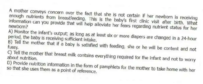 A mother conveys concern over the fact that she is not certain if her newborn is receiving enough nutrients from breastfeeding. This is the baby's first clinic visit after birth. What information can you provide that will help alleviate her fears regarding nutrient status for her newborn?
A) Monitor the infant's output; as long as at least six or more diapers are changed in a 24-hour period, the baby is receiving sufficient intake.
B) Tell the mother that if a baby is satisfied with feeding, she or he will be content and not fussy.
C) Tell the mother that breast milk contains everything required for the infant and not to worry about nutrition.
D) Provide nutrition information in the form of pamphlets for the mother to take home with her so that she uses them as a point of reference.
