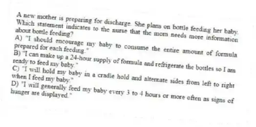 A new mother is preparing for discharge. She plans on bottle feeding her baby. Which statement indicates to the nurse that the mom needs more information about bottle feeding?
A) "I should encourage my baby to consume the entire amount of formula prepared for each feeding."
B) "I can make up a 24-hour supply of formula and refrigerate the bottles so I am ready to feed my baby."
C) "I will hold my baby in a cradle hold and alternate sides from left to right when I feed my baby."
D) "I will generally feed my baby every 3 to 4 hours or more often as signs of hunger are displayed."