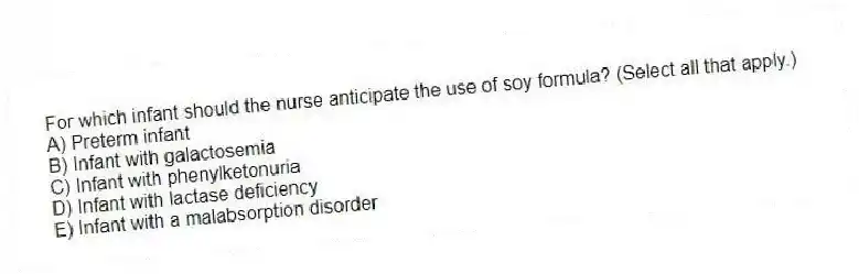 For which infant should the nurse anticipate the use of soy formula? (Select all that apply.)
A) Preterm infant
B) Infant with galactosemia
C) Infant with phenylketonuria
D) Infant with lactase deficiency
E) Infant with a malabsorption disorder