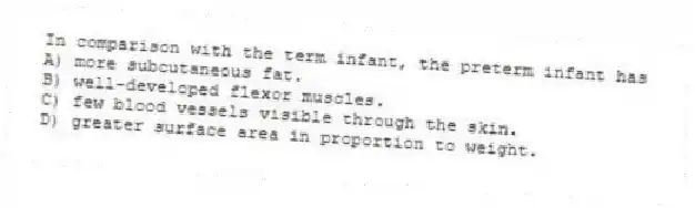 In comparison with the term infant, the preterm infant has
A) more subcutaneous fat.
B) well-developed flexor muscles.
C) few blood vessels visible through the skin.
D) greater surface area in proportion to weight.