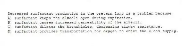 Decreased surfactant production in the preterm lung is a problem because
A) surfactant keeps the alveoli open during expiration.
B) surfactant causes increased permeability of the alveoli.
C) surfactant dilates the bronchioles, decreasing airway resistance.
D) surfactant provides transportation for oxygen to enter the blood supply.