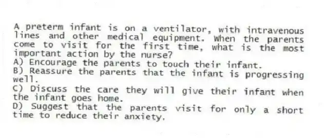 A preterm infant is on a ventilator, with intravenous lines and other medical equipment. When the parents come to visit for the first time, what is the most important action by the nurse?
A) Encourage the parents to touch their infant.
B) Reassure the parents that the infant is progressing well.
C) Discuss the care they will give their infant when the infant goes home.
D) Suggest that the parents visit for only a short time to reduce their anxiety.