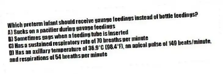 Which preterm infant should receive gavage feedings instead of bottle feedings?
A) Sucks on a pacifier during gavage feedings
B) Sometimes gags when a feeding tube is inserted
C) Has a sustained respiratory rate of 70 breaths per minute
D) Has an axillary temperature of 36.9°C (98.4°F), an apical pulse of 149 beats/minute, and respirations of 54 breaths per minute