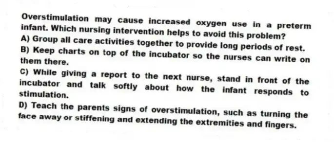 Overstimulation may cause increased oxygen use in a preterm infant. Which nursing intervention helps to avoid this problem?
A) Group all care activities together to provide long periods of rest.
B) Keep charts on top of the incubator so the nurses can write on them there.
C) While giving a report to the next nurse, stand in front of the incubator and talk softly about how the infant responds to stimulation.
D) Teach the parents signs of overstimulation, such as turning the face away or stiffening and extending the extremities and fingers.