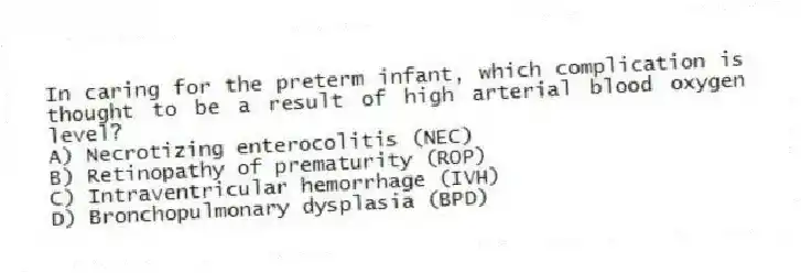 In caring for the preterm infant, which complication is thought to be a result of high arterial blood oxygen level?
A) Necrotizing enterocolitis (NEC)
B) Retinopathy of prematurity (ROP)
C) Intraventricular hemorrhage (IVH)
D) Bronchopulmonary dysplasia (BPD)
