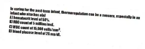 In caring for the post-term infant, thermoregulation can be a concern, especially in an infant who also has a(n)
A) hematocrit level of 58%.
B) RBC count of 5 million/mcL.
C) WBC count of 15,000 cells/mm 3 .
D) blood glucose level of 25 mg/dL.