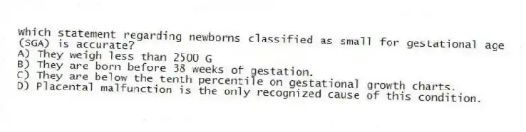 Which statement regarding newborns classified as small for gestational age (SGA) is accurate?
A) They weigh less than 2500 G
B) They are born before 38 weeks of gestation.
C) They are below the tenth percentile on gestational growth charts.
D) Placental malfunction is the only recognized cause of this condition.