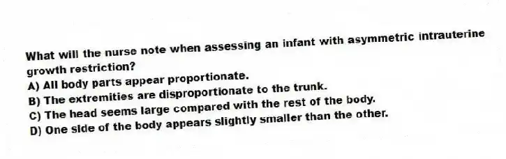 What will the nurse note when assessing an infant with asymmetric intrauterine growth restriction?
A) All body parts appear proportionate.
B) The extremities are disproportionate to the trunk.
C) The head seems large compared with the rest of the body.
D) One side of the body appears slightly smaller than the other.