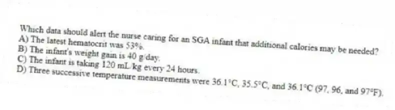 Which data should alert the nurse caring for an SGA infant that additional calories may be needed?
A) The latest hematocrit was 53%.
B) The infant's weight gain is 40 g/day.
C) The infant is taking 120 mL/kg every 24 hours.
D) Three successive temperature measurements were 36.1°C, 35.5°C, and 36.1°C (97, 96, and 97°F).