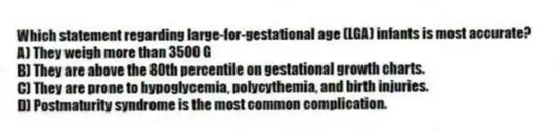 Which statement regarding large-for-gestational age (LGA) infants is most accurate?
A) They weigh more than 3500 G
B) They are above the 80th percentile on gestational growth charts.
C) They are prone to hypoglycemia, polycythemia, and birth injuries.
D) Postmaturity syndrome is the most common complication.