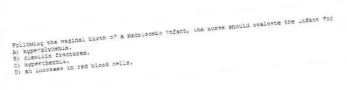 Following the vaginal birth of a macrosomic infant, the nurse should evaluate the infant for
A) hyperglycemia.
B) clavicle fractures.
C) hyperthermia.
D) an increase in red blood cells.