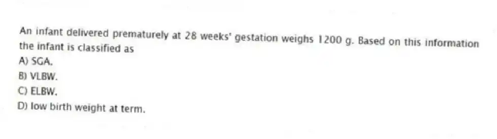 An infant delivered prematurely at 28 weeks' gestation weighs 1200 g. Based on this information the infant is classified as
A) SGA.
B) VLBW.
C) ELBW.
D) low birth weight at term.
