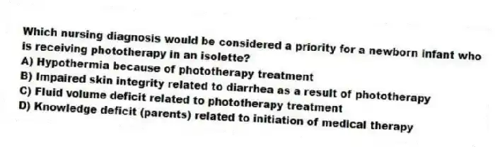 Which nursing diagnosis would be considered a priority for a newborn infant who is receiving phototherapy in an isolette?
A) Hypothermia because of phototherapy treatment
B) Impaired skin integrity related to diarrhea as a result of phototherapy
C) Fluid volume deficit related to phototherapy treatment
D) Knowledge deficit (parents) related to initiation of medical therapy